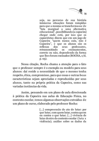 78
seja, no percurso de sua história
inúmeras situações foram rompidas
para que a mesma se transformasse de
“luta marginal a uma alternativa
educacional”, possibilitando[a capoeira]
chegar onde está, por isso que os
capoeiristas dizem que em um jogo de
Capoeira “quem nunca caiu, não é
Capoeira”, e que os alunos são os
reflexos dos seus professores,
retransmitindo os ensinamentos,
correto ou não, dependendo da forma
que lhes foram ensinados (ROCHA, s/d,
p. 05).
Nessa citação, Rocha chama a atenção para o fato
que o professor sempre é o exemplo ou modelo para seus
alunos: daí reside a necessidade de que o mesmo tenha
respeito, ética, compromisso, para que essas e outras boas
características sejam apreciadas e reproduzidas por seus
alunos, tanto na própria prática da Capoeira, como nas
variadas instâncias da vida.
Assim, pensando em um plano de aula direcionada
à prática da Capoeira nas aulas de Educação Física, no
contexto escolar, temos algumas observações extraídas de
um plano de curso, elaborado pelo professor Rocha:
[...] compreensão do ato de lutar: por
que lutar, com quem lutar, contra quem
ou contra o que lutar; [...] vivência de
lutas dentro do contexto escolar (luta x
violência); análise sobre os dados da
 