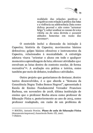 79
realidade das relações positivas e
negativas com relação à prática das lutas
e a violência na adolescência (luta como
defesa pessoal e não como “arrumar
briga”); saber analisar as causas de uma
vitória ou de uma derrota e assumir
atitudes honestas em razão das
mesmas33.
O conteúdo inclui a discussão da iniciação à
Capoeira; história da Capoeira; movimentos básicos
defensivos; golpes básicos ofensivos e instrumentos da
Capoeira, relacionados à musicalidade. A estratégia
adotava visava “orientar o aluno em todo e qualquer
momentoa aprendizagem da luta; oferecer atividades que
envolvam as lutas dentro do contexto escolar, de forma
recreativa”34. A avaliação era prática e teórica, como
também por meio de debates, trabalhos e atividades.
Outro projeto que gostaríamos de destacar, dentre
tantos desenvolvidos, é o que aborda a “Semana da
Consciência Negra: Todos Somos Negros!”, apresentado à
Escola de Ensino Fundamental Vereador Francisco
Barbosa, em novembro de 2018, última instituição de
ensino que o professor Rocha atuou como professor de
Educação Física e, posteriormente ao ano de 2015, como
professor readaptado, em razão de um problema de
33 ROCHA, Antonio Pereira. Plano de aula de Educação Física
[documento impresso]. Juazeiro do Norte: CE, 2007.
34 Ibidem.
 