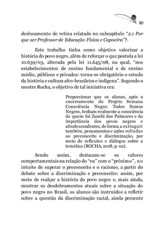 80
deslocamento de retina relatado no subcapítulo “2.1 Por
que ser Professor de Educação Física e Capoeira”?.
Este trabalho tinha como objetivo valorizar a
história do povo negro, além de reforçar o que postula a lei
10.639/03, alterada pela lei 11.645/08, na qual, “nos
estabelecimentos de ensino fundamental e de ensino
médio, públicos e privados: torna-se obrigatório o estudo
da história e cultura afro-brasileira e indígena”. Segundo o
mestre Rocha, o objetivo de tal iniciativa era:
Proporcionar que os alunos, após o
encerramento do Projeto Semana
Consciência Negra: Todos Somos
Negros, tenham realmente a consciência
de quem foi Zumbi dos Palmares e da
importância dos povos negros e
afrodescendentes, de forma a extinguir
também, pensamentos e ações voltadas
ao preconceito e discriminação, por
meio de reflexões e diálogos sobre a
temática (ROCHA, 2018, p. 02).
Sendo assim, destacam-se os valores
comportamentaisna relação do “eu” com o “próximo”, no
intuito de superar o preconceito e o racismo, a partir do
debate sobre a discriminação e preconceito: assim, por
meio de realçar a história do povo negro e, mais ainda,
mostrar os desdobramentos atuais sobre a situação do
povo negro no Brasil, os alunos são instruídos a refletir
sobre a questão da discriminação racial, ainda presente
 