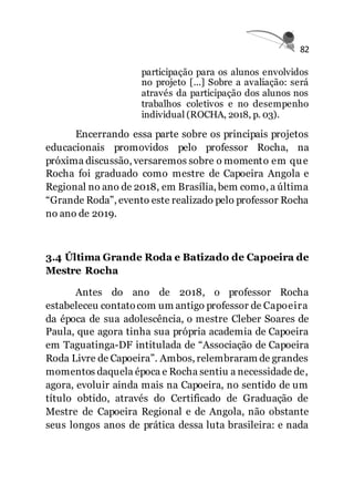 82
participação para os alunos envolvidos
no projeto [...] Sobre a avaliação: será
através da participação dos alunos nos
trabalhos coletivos e no desempenho
individual (ROCHA, 2018, p. 03).
Encerrando essa parte sobre os principais projetos
educacionais promovidos pelo professor Rocha, na
próxima discussão, versaremos sobre o momento em que
Rocha foi graduado como mestre de Capoeira Angola e
Regional no ano de 2018, em Brasília, bem como, a última
“Grande Roda”, evento este realizado pelo professor Rocha
no ano de 2019.
3.4 Última Grande Roda e Batizado de Capoeira de
Mestre Rocha
Antes do ano de 2018, o professor Rocha
estabeleceu contatocom um antigo professor de Capoeira
da época de sua adolescência, o mestre Cleber Soares de
Paula, que agora tinha sua própria academia de Capoeira
em Taguatinga-DF intitulada de “Associação de Capoeira
Roda Livre de Capoeira”. Ambos, relembraram de grandes
momentos daquela época e Rocha sentiu a necessidade de,
agora, evoluir ainda mais na Capoeira, no sentido de um
título obtido, através do Certificado de Graduação de
Mestre de Capoeira Regional e de Angola, não obstante
seus longos anos de prática dessa luta brasileira: e nada
 