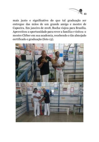 83
mais justo e significativo do que tal graduação ser
entregue das mãos de um grande amigo e mestre de
Capoeira. Em janeiro de 2018, Rocha viajou para Brasília.
Aproveitou a oportunidade para rever a família e visitou o
mestre Cléber em sua academia, recebendo o tão almejado
certificado e graduação (foto 13).
 