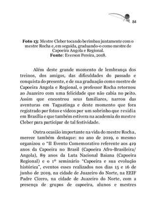 84
Foto 13: Mestre Cleber tocando berimbau juntamente com o
mestre Rocha e,em seguida, graduando-o como mestre de
Capoeira Angola e Regional.
Fonte: Everson Pereira, 2018.
Além deste grande momento de lembrança dos
treinos, dos amigos, das dificuldades do passado e
conquista do presente, e de sua graduação como mestre de
Capoeira Angola e Regional, o professor Rocha retornou
ao Juazeiro com uma felicidade que não cabia no peito.
Assim que encontrou seus familiares, narrou das
aventuras em Taguatinga e deste momento que fora
registrado por fotos e vídeos por um sobrinho que residia
em Brasília e que também estivera na academia do mestre
Cleber para participar de tal festividade.
Outra ocasião importante na vida do mestre Rocha,
merece também destaque: no ano de 2019, o mesmo
organizou o “II Evento Comemorativo referente aos 419
anos da Capoeira no Brasil (Capoeira Afro-Brasileira/
Angola), 89 anos da Luta Nacional Baiana (Capoeira
Regional) e o 1º seminário “Capoeira e sua evolução
histórica”, eventos esses realizados nos dias 15 e 16 de
junho de 2019, na cidade de Juazeiro do Norte, na EEIF
Padre Cicero, na cidade de Juazeiro do Norte, com a
presença de grupos de capoeira, alunos e mestres
 