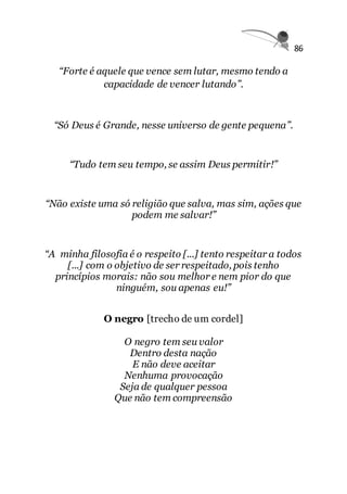 86
“Forte é aquele que vence sem lutar, mesmo tendo a
capacidade de vencer lutando”.
“Só Deus é Grande, nesse universo de gente pequena”.
“Tudo tem seu tempo, se assim Deus permitir!”
“Não existe uma só religião que salva, mas sim, ações que
podem me salvar!”
“A minha filosofia é o respeito [...] tento respeitar a todos
[...] com o objetivo de ser respeitado, pois tenho
princípios morais: não sou melhor e nem pior do que
ninguém, sou apenas eu!”
O negro [trecho de um cordel]
O negro tem seu valor
Dentro desta nação
E não deve aceitar
Nenhuma provocação
Seja de qualquer pessoa
Que não tem compreensão
 