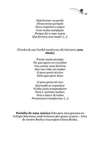 87
Seja branco ou pardo
Dessa nossa geração
Deve respeitar o negro
Com muita satisfação
Porque foi a raça negra
Que formou esta nação [...].
[Trecho de um Cordel escrito em 28/06/2007, sem
título]
Preste muita atenção
No que agora eu vou falar
Vou contar uma história
Que sua vida vai mudar
O povo preto tá vivo
Está aqui para lutar
O povo preto tá vivo
Querendo se organizar
Venha junto companheiro
Para o racismo acabar,
Pois a luta é de todos
Precisamos transformar [...]
Paródia de uma música feita para uma gincana no
Colégio Salesiano, onde lecionou por quase 14 anos – letra
de mestre Rocha e sua esposa Cícera Rocha.
 