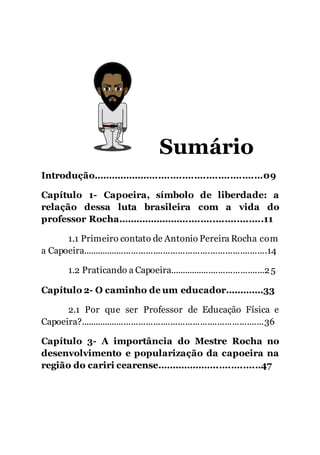 7
Sumário
Introdução.........................................................09
Capítulo 1- Capoeira, símbolo de liberdade: a
relação dessa luta brasileira com a vida do
professor Rocha.................................................11
1.1 Primeiro contato de Antonio Pereira Rocha com
a Capoeira...........................................................................14
1.2 Praticando a Capoeira.......................................25
Capítulo 2- O caminho de um educador.............33
2.1 Por que ser Professor de Educação Física e
Capoeira?...........................................................................36
Capítulo 3- A importância do Mestre Rocha no
desenvolvimento e popularização da capoeira na
região do cariri cearense...................................47
 