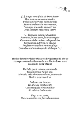 88
[...] E aqui com ajuda de Dom Bosco
Que a capoeira vou aprender
Um colégio abrindo para a ginga
Aumentando assim nosso saber,
Pois aqui se estuda as matérias,
Mas também capoeira é lazer!
[...] Capoeira educa e disciplina
Forma os jovens para futuros craques
Com o som do berimbau e do pandeiro
Lhes ensina a defesa e o ataque
Professores aqui entram na ginga
Quando escutam o toque do atabaque [...]
Trecho de um cordel sobre a Covid 19 [escrito no ano de
2020 para conscientizar os alunos diante dessa nova
realidade- sem título]
Você diz que é valente, camarada
Eu também já fui um dia,
Mas não existe homem valente, camarada
Contra o coronavírus
Pode ser até lutador
Ex-atleta e combatente
Contra aquele vírus maldito
Só existe o isolamento
Faça a sua parte,
Que eu também vou fazendo a minha
 