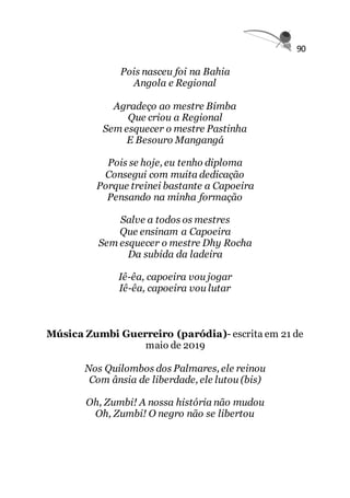 90
Pois nasceu foi na Bahia
Angola e Regional
Agradeço ao mestre Bimba
Que criou a Regional
Sem esquecer o mestre Pastinha
E Besouro Mangangá
Pois se hoje, eu tenho diploma
Consegui com muita dedicação
Porque treinei bastante a Capoeira
Pensando na minha formação
Salve a todos os mestres
Que ensinam a Capoeira
Sem esquecer o mestre Dhy Rocha
Da subida da ladeira
Iê-êa, capoeira vou jogar
Iê-êa, capoeira vou lutar
Música Zumbi Guerreiro (paródia)- escrita em 21 de
maio de 2019
Nos Quilombos dos Palmares, ele reinou
Com ânsia de liberdade, ele lutou (bis)
Oh, Zumbi! A nossa história não mudou
Oh, Zumbi! O negro não se libertou
 
