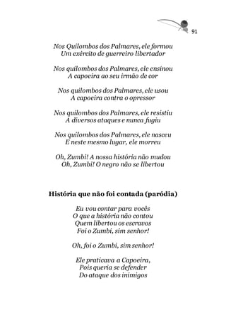 91
Nos Quilombos dos Palmares, ele formou
Um exército de guerreiro libertador
Nos quilombos dos Palmares, ele ensinou
A capoeira ao seu irmão de cor
Nos quilombos dos Palmares, ele usou
A capoeira contra o opressor
Nos quilombos dos Palmares, ele resistiu
A diversos ataques e nunca fugiu
Nos quilombos dos Palmares, ele nasceu
E neste mesmo lugar, ele morreu
Oh, Zumbi! A nossa história não mudou
Oh, Zumbi! O negro não se libertou
História que não foi contada (paródia)
Eu vou contar para vocês
O que a história não contou
Quem libertou os escravos
Foi o Zumbi, sim senhor!
Oh, foi o Zumbi, sim senhor!
Ele praticava a Capoeira,
Pois queria se defender
Do ataque dos inimigos
 