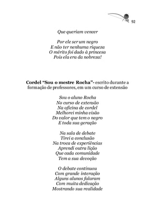 92
Que queriam vencer
Por ele ser um negro
E não ter nenhuma riqueza
O mérito foi dado à princesa
Pois ela era da nobreza!
Cordel “Sou o mestre Rocha”- escrito durante a
formação de professores, em um curso de extensão
Sou o aluno Rocha
No curso de extensão
Na oficina de cordel
Melhorei minha visão
Do valor que tem o negro
E toda sua geração
Na sala de debate
Tirei a conclusão
Na troca de experiências
Aprendi outra lição
Que cada comunidade
Tem a sua devoção
O debate continuou
Com grande interação
Alguns alunos falaram
Com muita dedicação
Mostrando sua realidade
 