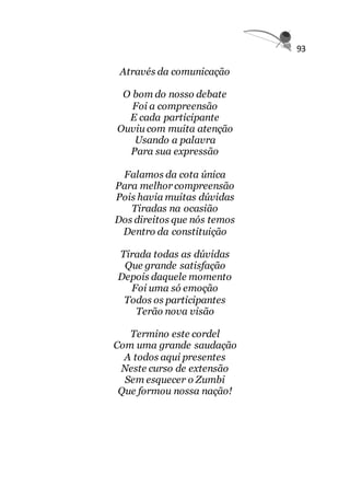 93
Através da comunicação
O bom do nosso debate
Foi a compreensão
E cada participante
Ouviu com muita atenção
Usando a palavra
Para sua expressão
Falamos da cota única
Para melhor compreensão
Pois havia muitas dúvidas
Tiradas na ocasião
Dos direitos que nós temos
Dentro da constituição
Tirada todas as dúvidas
Que grande satisfação
Depois daquele momento
Foi uma só emoção
Todos os participantes
Terão nova visão
Termino este cordel
Com uma grande saudação
A todos aqui presentes
Neste curso de extensão
Sem esquecer o Zumbi
Que formou nossa nação!
 