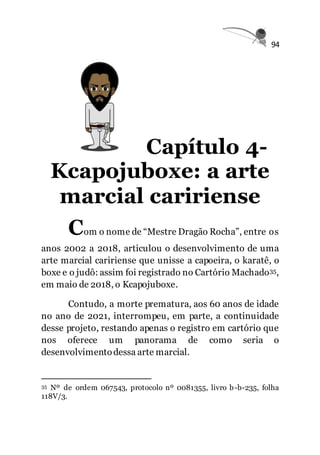 94
Capítulo 4-
Kcapojuboxe: a arte
marcial caririense
Com o nome de “Mestre Dragão Rocha”, entre os
anos 2002 a 2018, articulou o desenvolvimento de uma
arte marcial caririense que unisse a capoeira, o karatê, o
boxe e o judô: assim foi registrado no Cartório Machado35,
em maio de 2018, o Kcapojuboxe.
Contudo, a morte prematura, aos 60 anos de idade
no ano de 2021, interrompeu, em parte, a continuidade
desse projeto, restando apenas o registro em cartório que
nos oferece um panorama de como seria o
desenvolvimentodessa arte marcial.
35 Nº de ordem 067543, protocolo nº 0081355, livro b-b-235, folha
118V/3.
 