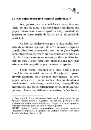95
4.1 Kcapojuboxe: a arte marcial caririense36
Kcapojuboxe, a arte marcial caririense, teve seu
início no ano de 2002 e foi concluída a unificação dos
golpes e dos movimentos em agostode 2013, na cidade de
Juazeiro do Norte, região do Cariri, no sul do estado do
Ceará [...].
Na fase da adolescência para a vida adulta, ouvi
falar da unificação (junção) de artes marciais (capoeira
com jiu-jitsu, boxe com capoeira e outras junções). Depois
de muitas reflexões, resolvi unir algumas artes marciais,
não da maneira como os outros já tinham feito (no
mínimo duas). Penseifazer uma junção maior, a partir das
artes marciais que já tinha praticado com a capoeira.
Sendo assim, originou-se a mais nova e quase
completa arte marcial brasileira: Kcapojuboxe possui
aproximadamente mais de 200 movimentos, ou seja,
golpes ofensivos (traumatizantes, desequilibradores),
movimentos defensivos, acrobáticos, desequilíbrio,
arremessos, projeções, estrangulamentos, imobilizações,
quedas, rolamentos, utilização de bastões, facões, tonfas,
36 Esse capítulo é construído com base no documento escrito por
Antonio Pereira Rocha e registrado em cartório, portanto, sendo
adotado a primeira pessoa do singular, já que trata-se das próprias
palavras do mestre Rocha no documento em questão.
ROCHA, Antonio Pereira. Kcapojuboxe: arte marcial caririense
(documento impresso). Registrado no Cartório Machado- 2º ofício.
Juazeiro do Norte, Ceará: 2018.
 