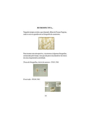 RETROSPECTIVA...

Naqueles tempos existia o que chamado álbum de Nossas Nupcias,
onde os noivos guardavam as fotografia do casamento.




Para montar esta retrospectiva, recorremos à algumas fotografias,
esmaecidas pelo tempo, mas que são prova incontestável do início
de uma cinquntenária caminhada.

|Troca de fotografias, início do namoro - 29.01.1961




O noivado - 09.04.1961




                                10
 