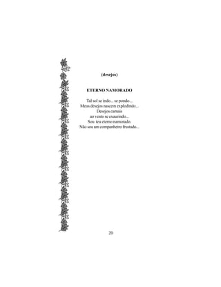 (desejos)


    ETERNO NAMORADO

   Tal sol se indo... se pondo...
Meus desejos nascem explodindo...
          Desejos carnais
      ao vento se exaurindo...
    Sou teu eterno namorado.
Não sou um companheiro frustado...




                20
 