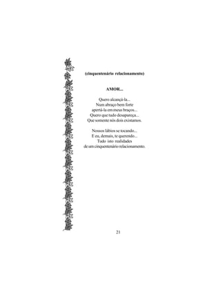 (cinquentenário relacionamento)


            AMOR...

        Quero alcançá-la...
      Num abraço bem forte
    apertá-la em meus braços...
   Quero que tudo desapareça...
  Que somente nós dois existamos.

    Nossos lábios se tocando...
    E eu, demais, te querendo...
        Tudo isto realidades
de um cinquentenário relacionamento.




                  21
 