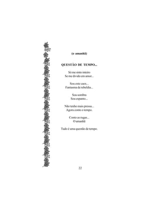 (o amanhã)


QUESTÃO DE TEMPO...

     Só me sinto inteiro
  Se me divido em amor...

      Sou este caos...
   Fantasma de rebeldia...

        Sou sombra
       Sou espanto...

  Não tenho mais pressa...
   Agora conto o tempo.

      Conto as rugas...
        O amanhã

Tudo é uma questão de tempo.




              22
 