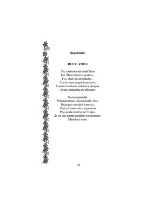 (inquietude)


           DOCE AMOR

     Teu sorriso invade minh’alma
     Teu olhar refresca e acalma...
      Fico cheio de ansiedades...
    Ainda vivo a magia do encanto.
 Vivo o encanto de sedutores abraços.
    De tua companhia me alimento.

            Nesta inquietude
  Pensando bem, não tenho dúvidas.
      Tudo que vem de ti é preciso.
     Nestes versos vale o improviso
     Pois nesta história de 50 anos
do teu não querer, também, me alimento:
            Meu doce amor.




                   24
 