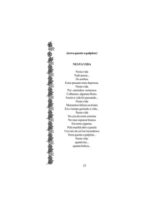 (terra quente a palpitar)


      NESTA VIDA

          Nesta vida
         Tudo passa...
           Os sonhos
Estes passam mais depressa.
          Nesta vida
  Por caminhos tortuosos
 Colhemos algumas flores.
 Assim a vida foi passando...
          Nesta vida
 Momentos felizes ou tristes
Eis o tempo gerando a vida...
          Nesta vida
  No céu da noite estrelas
   No mar espuma branca
      Em terra cigarras.
  Pela manhã abro a janela
Um raio de sol me incandesce
  Terra quente a palpitar...
          Nesta vida:
          quanta luz...
        quanta beleza...




               25
 
