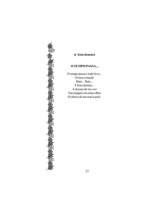 (é bom demais)


  O TEMPO PASSA...

O tempo passa e tudo leva...
      O meu coração
       Bate... Bate...
     É bom demais...
    A doçura de tua voz
Tua imagem em meus olhos
O cheiro de tua macia pele.




              27
 