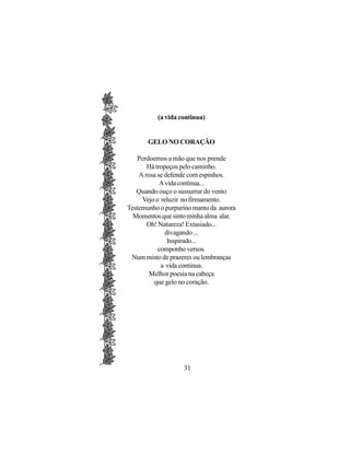(a vida continua)


       GELO NO CORAÇÃO

   Perdoemos a mão que nos prende
       Há tropeços pelo caminho.
    A rosa se defende com espinhos.
            A vida continua...
   Quando ouço o sussurrar do vento
     Vejo o reluzir no firmamento.
Testemunho o purpurino manto da aurora
  Momentos que sinto minha alma alar.
       Oh! Natureza! Extasiado...
              divagando ...
               Inspirado...
           componho versos.
 Num misto de prazeres ou lembranças
            a vida continua.
        Melhor poesia na cabeça
         que gelo no coração.




                   31
 