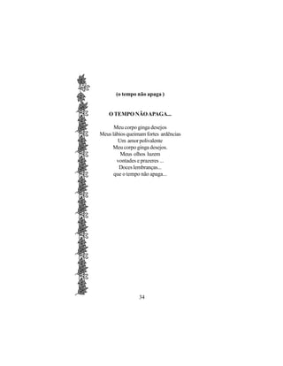 (o tempo não apaga )


    O TEMPO NÃO APAGA...

      Meu corpo ginga desejos
Meus lábios queimam fortes ardências
        Um amor polivalente
     Meu corpo ginga desejos.
         Meus olhos luzem
       vontades e prazeres ...
        Doces lembranças...
      que o tempo não apaga...




                 34
 