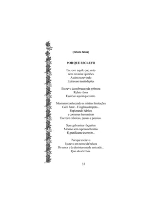 (relato fatos)


        POR QUE ESCREVO

        Escrevo aquilo que sinto
         sem esvaziar opiniões
           Assim escrevendo
         Extravaso insatisfações

    Escrevo da nobreza e da pobreza
             Relato fatos
       Escrevo aquilo que sinto.

Mesmo reconhecendo as minhas limitações
    Com furor... E ingênuo ímpeto...
          Explorando hábitos
        e costumes humanistas
  Escrevo crônicas, prosas e poesias.

       Sem galvanizar façanhas
      Mesmo sem especular lendas
        É gratificante escrever...

            Por que escrevo
      Escrevo em nome da beleza
 Do amor e da desinteressada amizade...
           Que são eternos.



                    35
 
