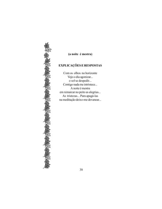 (a noite é mestra)


EXPLICAÇÕES E RESPOSTAS

   Com os olhos no horizonte
      Vejo o dia agonizar...
       o sol se despedir...
   Contigo nada me intristece...
         A noite é mestra
em remarcar no peito as alegrias...
  As tristezas... Para apagá-las
na meditação deixo-me devanear...




                38
 