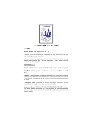 INTERPRETAÇÃO EX-LIBRIS
EX-LIBRIS

[Do lat. ex libris, ‘dos livros de’.] S. m. 2 n.

1. Fórmula que se inscreve nos livros, acompanhada do nome, das iniciais ou de outro
sinal pessoal, para marcar possessão.

2. Pequena estampa, ger. alegórica, que contém ou não divisa, e vem sempre acompa-
nhada do próprio termo ex libris e do nome do possuidor, a qual se cola na contracapa
ou em folha preliminar do livro.

INTERPRETAÇÃO:

Âncora - emblema de uma esperança bem fundamentada e de uma vida bem empregada.

Ampulheta - o tempo que voa e vida humana que se escoa, semelhante, ao cair da
areia.

Pensador - cada ser humano com sua individualidade física ou espiritual, portador de
qualidades que se atribuem exclusivamente à espécie humana, quais sejam, a racionalidade,
a consciência de si, a capacidade de agir conforme fins determinados e o discernimento
de valores.

Livro com os óculos - no passado, no presente ou no futuro nunca esteve só quem
teve um bom livro para ler e boas idéias sobre as quais meditar.

A expressão latina “PRIMUM VIVERE, DEINDE PHILOSOPHARI” - Primeiro
viver, depois filosofar. Na certeza de que a vida é expansão... se quiser triunfar aplique-
se à sua vocação... na grande escola da vida trabalhe com firmeza para ousar ter uma
tranquila velhice.
 