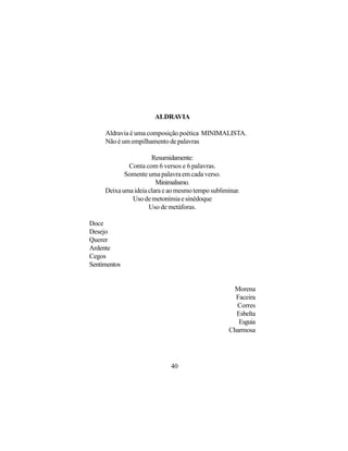 ALDRAVIA

     Aldravia é uma composição poética MINIMALISTA.
     Não é um empilhamento de palavras

                      Resumidamente:
             Conta com 6 versos e 6 palavras.
            Somente uma palavra em cada verso.
                        Minimalismo.
     Deixa uma ideia clara e ao mesmo tempo subliminar.
              Uso de metonímia e sinédoque
                     Uso de metáforas.

Doce
Desejo
Querer
Ardente
Cegos
Sentimentos


                                                    Morena
                                                     Faceira
                                                     Corres
                                                     Esbelta
                                                      Esguia
                                                   Charmosa




                             40
 