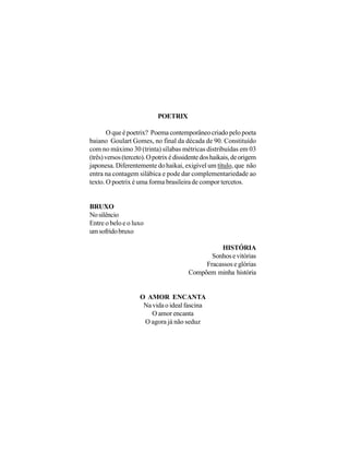 POETRIX

        O que é poetrix? Poema contemporâneo criado pelo poeta
baiano Goulart Gomes, no final da década de 90. Constituído
com no máximo 30 (trinta) sílabas métricas distribuídas em 03
(três) versos (terceto). O potrix é dissidente dos haikais, de origem
japonesa. Diferentemente do haikai, exigível um título, que não
entra na contagem silábica e pode dar complementariedade ao
texto. O poetrix é uma forma brasileira de compor tercetos.


BRUXO
No silêncio
Entre o belo e o luxo
um sofrido bruxo

                                                   HISTÓRIA
                                                Sonhos e vitórias
                                              Fracassos e glórias
                                         Compõem minha história


                    O AMOR ENCANTA
                     Na vida o ideal fascina
                        O amor encanta
                     O agora já não seduz
 