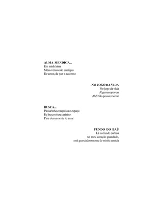 ALMA MENDIGA...
Em minh’alma
Meus versos são cantigas
De amor, de paz e acalento


                                      NO JOGO DA VIDA
                                           No jogo da vida
                                           Algumas apostas
                                      Ah! Não posso revelar


BUSCA...
Passarinho conquista o espaço
Eu busco o teu carinho
Para eternamente te amar


                                         FUNDO DO BAÚ
                                          Lá no fundo do baú
                                   no meu coração guardado,
                        está guardado o nome de minha amada
 