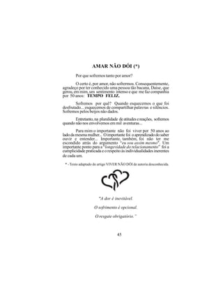 AMAR NÃO DÓI (*)
        Por que sofremos tanto por amor?
        O certo é, por amor, não sofrermos. Consequentemente,
agradeço por ter conhecido uma pessoa tão bacana, Daise, que
gerou, em mim, um sentimento intenso e que me faz companhia
por 50 anos: TEMPO FELIZ.
        Sofremos por quê? Quando esquecemos o que foi
desfrutado... esquecemos de compartilhar palavras e silêncios.
Sofremos pelos beijos não dados.
       Entretanto, na pluralidade de atitudes e reações, sofremos
quando não nos envolvemos em mil aventuras...
        Para mim o importante não foi viver por 50 anos ao
lado da mesma mulher... O importante foi o aprendizado do saber
ouvir e entender... Importante, também, foi não ter me
escondido atrás do argumento “eu sou assim mesmo". Um
importante ponto para a “longevidade do relacionamento” foi a
cumplicidade praticada e o respeito às individualidades inerentes
de cada um.
 * - Texto adaptado do artigo VIVER NÃO DÓI de autoria desconhecida.




                      "A dor é inevitável.

                   O sofrimento é opcional.

                    O resgate obrigatório.”



                                  45
 
