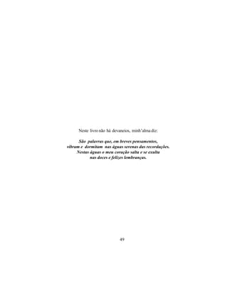 Neste livro não há devaneios, minh’alma diz:

      São palavras que, em breves pensamentos,
vibram e dormitam nas águas serenas das recordações.
     Nestas águas o meu coração salta e se exulta
            nas doces e felizes lembranças.




                            49
 