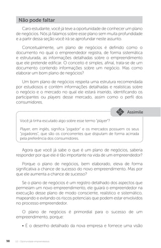 U2 - Oportunidade empreendedora
98
Não pode faltar
Caro estudante, você já teve a oportunidade de conhecer um plano
de negócios. Nós já falamos sobre esse plano sem muita profundidade
e a partir dessa seção você irá se aprofundar neste assunto.
Conceitualmente, um plano de negócios é definido como o
documento no qual o empreendedor registra, de forma sistemática
e estruturada, as informações detalhadas sobre o empreendimento
que ele pretende edificar. O conceito é simples, afinal, trata-se de um
documento contendo informações sobre um negócio. Mas como
elaborar um bom plano de negócios?
Um bom plano de negócios respeita uma estrutura recomendada
por estudiosos e contém informações detalhadas e realísticas sobre
o negócio e o mercado no qual ele estará inserido, identificando os
participantes ou players desse mercado, assim como o perfil dos
consumidores.
Assimile
Você já tinha escutado algo sobre esse termo “player”?
Player, em inglês, significa “jogador” e os mercados possuem os seus
“jogadores”, que são os concorrentes que disputam de forma acirrada
pela preferência dos consumidores.
Agora que você já sabe o que é um plano de negócios, saberia
responder por que ele é tão importante na vida de um empreendedor?
Porque o plano de negócios, bem elaborado, eleva de forma
significativa a chance de sucesso do novo empreendimento. Mas por
que ele aumenta a chance de sucesso?
Se o plano de negócios é um registro detalhado dos aspectos que
permeiam um novo empreendimento, ele guiará o empreendedor na
execução desse plano de modo consciente, realístico e sistemático,
mapeando e evitando os riscos potenciais que podem estar envolvidos
no processo empreendedor.
O plano de negócios é primordial para o sucesso de um
empreendimento, porque:
• É o desenho detalhado da nova empresa e fornece uma visão
 