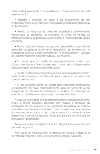 U2 - Oportunidade empreendedora 99
holística dela, projetando as necessidades e o funcionamento de cada
departamento.
• Registra a previsão do lucro e do crescimento de um
empreendimento,assimcomoasnecessidadesestratégicas,financeiras
e operacionais.
• Analisa os impactos de diferentes abordagens administrativas
relacionadas às estratégias de marketing, às ações de vendas, ao
dimensionamento da produção, assim como à necessidade de capital
financeiro.
• Reúne dados suficientes para que o empreendedor possa simular
diferentes situações e, assim, evitar desperdício de dinheiro com o
método de tentativa e erro comumente – e erroneamente – utilizado
por empreendedores desinformados ou aventureiros.
• É mais do que um cartão de visitas para levantar fundos com
sócios, investidores e financiadores; é um documento indispensável e
obrigatório para conseguir aporte de capital.
• Facilita o relacionamento com os clientes e com os fornecedores,
transmitindo confiança e contribuindo para o processo de venda e de
compra de insumos.
• É um excelente ponto de partida para convencer profissionais
a trabalharem no novo empreendimento, pois ele fornecerá a real
perspectiva de crescimento profissional e, também, tem a função de
orientar os trabalhadores na execução das suas atividades.
•Reduzaschancesdeerrodoempreendedore,consequentemente,
leva-o a tomar decisões acertadas em relação à definição da
localização do seu negócio e da quantidade necessária de dinheiro
para fazer a empresa funcionar. Além disso, fortalece o conhecimento
do empreendedor sobre o seu próprio negócio e aumenta a sua
experiência e confiança, que são necessárias para dar continuidade ao
processo empreendedor.
Mas quais seriam os objetivos a serem atingidos ao se elaborar um
plano de negócios?
Um plano de negócios tem o objetivo de registrar e detalhar o
formato da empresa e o seu funcionamento (modus operandi).
 