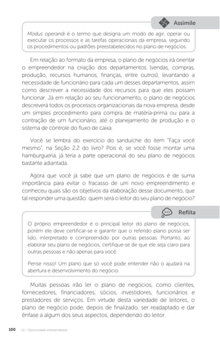 U2 - Oportunidade empreendedora
100
Assimile
Modus operandi é o termo que designa um modo de agir, operar ou
executar os processos e as tarefas operacionais da empresa, seguindo
os procedimentos ou padrões preestabelecidos no plano de negócios.
Em relação ao formato da empresa, o plano de negócios irá orientar
o empreendedor na criação dos departamentos (vendas, compras,
produção, recursos humanos, finanças, entre outros), levantando a
necessidade de funcionário para cada um desses departamentos, assim
como descrever a necessidade dos recursos para que eles possam
funcionar. Já em relação ao seu funcionamento, o plano de negócios
descreverá todos os processos organizacionais da nova empresa, desde
um simples procedimento para compra de matéria-prima ou para a
contração de um funcionário, até o planejamento de produção e o
sistema de controle do fluxo de caixa.
Você se lembra do exercício do sanduíche do item “Faça você
mesmo”, na Seção 2.2 do livro? Pois é, se você fosse montar uma
hamburgueria, já teria a parte operacional do seu plano de negócios
bastante adiantada.
Agora que você já sabe que um plano de negócios é de suma
importância para evitar o fracasso de um novo empreendimento e
conheceu quais são os objetivos da elaboração desse documento, que
tal responder uma questão: quem será o leitor do seu plano de negócio?
Reflita
O próprio empreendedor é o principal leitor do plano de negócios,
porém ele deve certificar-se e garantir que o referido plano possa ser
lido, interpretado e compreendido por outras pessoas. Portanto, ao
elaborar seu plano de negócios, certifique-se de que ele seja claro para
outras pessoas e não apenas para você.
Pense nisso! Um plano que só você pode entender não o ajudará na
abertura e desenvolvimento do negócio.
Muitas pessoas irão ler o plano de negócios, como clientes,
fornecedores, financiadores, sócios, investidores, funcionários e
prestadores de serviços. Em virtude desta variedade de leitores, o
plano de negócio pode, depois de finalizado, ser readaptado e dar
ênfase a algum dos seus aspectos, dependendo do leitor.
 