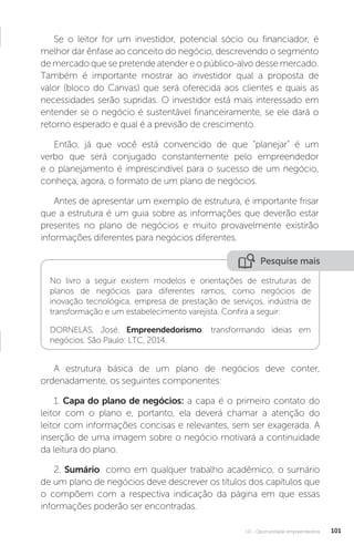 U2 - Oportunidade empreendedora 101
Se o leitor for um investidor, potencial sócio ou financiador, é
melhor dar ênfase ao conceito do negócio, descrevendo o segmento
de mercado que se pretende atender e o público-alvo desse mercado.
Também é importante mostrar ao investidor qual a proposta de
valor (bloco do Canvas) que será oferecida aos clientes e quais as
necessidades serão supridas. O investidor está mais interessado em
entender se o negócio é sustentável financeiramente, se ele dará o
retorno esperado e qual é a previsão de crescimento.
Então, já que você está convencido de que “planejar” é um
verbo que será conjugado constantemente pelo empreendedor
e o planejamento é imprescindível para o sucesso de um negócio,
conheça, agora, o formato de um plano de negócios.
Antes de apresentar um exemplo de estrutura, é importante frisar
que a estrutura é um guia sobre as informações que deverão estar
presentes no plano de negócios e muito provavelmente existirão
informações diferentes para negócios diferentes.
Pesquise mais
No livro a seguir existem modelos e orientações de estruturas de
planos de negócios para diferentes ramos, como negócios de
inovação tecnológica, empresa de prestação de serviços, indústria de
transformação e um estabelecimento varejista. Confira a seguir:
DORNELAS, José. Empreendedorismo: transformando ideias em
negócios. São Paulo: LTC, 2014.
A estrutura básica de um plano de negócios deve conter,
ordenadamente, os seguintes componentes:
1. Capa do plano de negócios: a capa é o primeiro contato do
leitor com o plano e, portanto, ela deverá chamar a atenção do
leitor com informações concisas e relevantes, sem ser exagerada. A
inserção de uma imagem sobre o negócio motivará a continuidade
da leitura do plano.
2. Sumário: como em qualquer trabalho acadêmico, o sumário
de um plano de negócios deve descrever os títulos dos capítulos que
o compõem com a respectiva indicação da página em que essas
informações poderão ser encontradas.
 