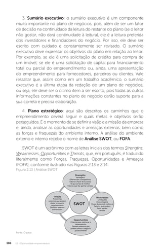 U2 - Oportunidade empreendedora
102
3. Sumário executivo: o sumário executivo é um componente
muito importante no plano de negócios, pois, além de ser um fator
de decisão na continuidade da leitura do restante do plano (se o leitor
não gostar, não dará continuidade à leitura), ele é a leitura preferida
dos investidores e financiadores do negócio. Por isso, ele deve ser
escrito com cuidado e constantemente ser revisado. O sumário
executivo deve expressar os objetivos do plano em relação ao leitor.
Por exemplo, se ele é uma solicitação de crédito para compra de
um imóvel, se ele é uma solicitação de capital para financiamento
total ou parcial do empreendimento ou, ainda, uma apresentação
do empreendimento para fornecedores, parceiros ou clientes. Vale
ressaltar que, assim como em um trabalho acadêmico, o sumário
executivo é a última etapa da redação de um plano de negócios,
ou seja, ele deve ser o último item a ser escrito, pois todas as outras
informações constantes no plano de negócio darão suporte para a
sua correta e precisa elaboração.
4. Plano estratégico: aqui são descritos os caminhos que o
empreendimento deverá seguir e quais metas e objetivos serão
perseguidos. É o momento de se definir a visão e a missão da empresa
e, ainda, analisar as oportunidades e ameaças externas, bem como
as forças e fraquezas do ambiente interno. A análise do ambiente
externo e interno recebe o nome de Análise SWOT, ou FOFA.
SWOT é um acrônimo com as letras iniciais dos termos Strengths,
Weaknesses, Opportunities e Threats, que, em português, é traduzido
literalmente como Forças, Fraquezas, Oportunidades e Ameaças
(FOFA), conforme ilustrado nas Figuras 2.13 e 2.14:
Fonte: O autor.
Figura 2.13 | Análise SWOT
SWOT
Opportunities
Chance para melhorar o
desempenho
Fatores externos que
podem afetar o negócio
positivamente
Stremgths
Vantagens
Diferenciais competitivos
Fatores chave de Sucesso
O que se faz de melhor
Fatores que faz ganhar vendas
Threats
Problemas
externos que podem
afetar o negócio
negativamente
Desafios a serem
enfrentados
Weaknesses
Limitações
Desvantagens
O que é possível melhorar
Fatores que podem
fazer perder
vendas
 