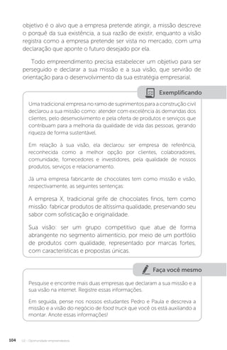 U2 - Oportunidade empreendedora
104
objetivo é o alvo que a empresa pretende atingir, a missão descreve
o porquê da sua existência, a sua razão de existir, enquanto a visão
registra como a empresa pretende ser vista no mercado, com uma
declaração que aponte o futuro desejado por ela.
Todo empreendimento precisa estabelecer um objetivo para ser
perseguido e declarar a sua missão e a sua visão, que servirão de
orientação para o desenvolvimento da sua estratégia empresarial.
Exemplificando
Uma tradicional empresa no ramo de suprimentos para a construção civil
declarou a sua missão como: atender com excelência às demandas dos
clientes, pelo desenvolvimento e pela oferta de produtos e serviços que
contribuam para a melhoria da qualidade de vida das pessoas, gerando
riqueza de forma sustentável.
Em relação à sua visão, ela declarou: ser empresa de referência,
reconhecida como a melhor opção por clientes, colaboradores,
comunidade, fornecedores e investidores, pela qualidade de nossos
produtos, serviços e relacionamento.
Já uma empresa fabricante de chocolates tem como missão e visão,
respectivamente, as seguintes sentenças:
A empresa X, tradicional grife de chocolates finos, tem como
missão: fabricar produtos de altíssima qualidade, preservando seu
sabor com sofisticação e originalidade.
Sua visão: ser um grupo competitivo que atue de forma
abrangente no segmento alimentício, por meio de um portfólio
de produtos com qualidade, representado por marcas fortes,
com características e propostas únicas.
Faça você mesmo
Pesquise e encontre mais duas empresas que declaram a sua missão e a
sua visão na internet. Registre essas informações.
Em seguida, pense nos nossos estudantes Pedro e Paula e descreva a
missão e a visão do negócio de food truck que você os está auxiliando a
montar. Anote essas informações!
 