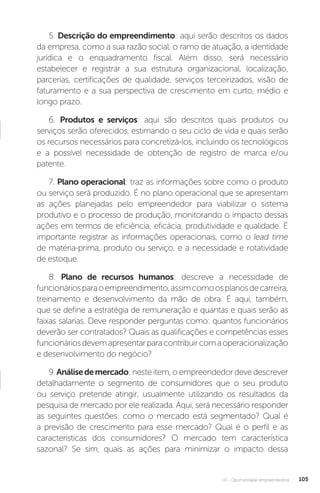 U2 - Oportunidade empreendedora 105
5. Descrição do empreendimento: aqui serão descritos os dados
da empresa, como a sua razão social, o ramo de atuação, a identidade
jurídica e o enquadramento fiscal. Além disso, será necessário
estabelecer e registrar a sua estrutura organizacional, localização,
parcerias, certificações de qualidade, serviços terceirizados, visão de
faturamento e a sua perspectiva de crescimento em curto, médio e
longo prazo.
6. Produtos e serviços: aqui são descritos quais produtos ou
serviços serão oferecidos, estimando o seu ciclo de vida e quais serão
os recursos necessários para concretizá-los, incluindo os tecnológicos
e a possível necessidade de obtenção de registro de marca e/ou
patente.
7. Plano operacional: traz as informações sobre como o produto
ou serviço será produzido. É no plano operacional que se apresentam
as ações planejadas pelo empreendedor para viabilizar o sistema
produtivo e o processo de produção, monitorando o impacto dessas
ações em termos de eficiência, eficácia, produtividade e qualidade. É
importante registrar as informações operacionais, como o lead time
de matéria-prima, produto ou serviço, e a necessidade e rotatividade
de estoque.
8. Plano de recursos humanos: descreve a necessidade de
funcionáriosparaoempreendimento,assimcomoosplanosdecarreira,
treinamento e desenvolvimento da mão de obra. É aqui, também,
que se define a estratégia de remuneração e quantas e quais serão as
faixas salarias. Deve responder perguntas como: quantos funcionários
deverão ser contratados? Quais as qualificações e competências esses
funcionáriosdevemapresentarparacontribuircomaoperacionalização
e desenvolvimento do negócio?
9.Análisedemercado: neste item, o empreendedor deve descrever
detalhadamente o segmento de consumidores que o seu produto
ou serviço pretende atingir, usualmente utilizando os resultados da
pesquisa de mercado por ele realizada. Aqui, será necessário responder
as seguintes questões: como o mercado está segmentado? Qual é
a previsão de crescimento para esse mercado? Qual é o perfil e as
características dos consumidores? O mercado tem característica
sazonal? Se sim, quais as ações para minimizar o impacto dessa
 
