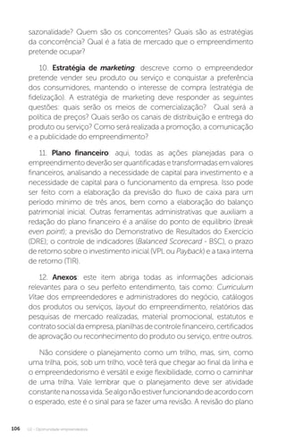 U2 - Oportunidade empreendedora
106
sazonalidade? Quem são os concorrentes? Quais são as estratégias
da concorrência? Qual é a fatia de mercado que o empreendimento
pretende ocupar?
10. Estratégia de marketing: descreve como o empreendedor
pretende vender seu produto ou serviço e conquistar a preferência
dos consumidores, mantendo o interesse de compra (estratégia de
fidelização). A estratégia de marketing deve responder as seguintes
questões: quais serão os meios de comercialização? Qual será a
política de preços? Quais serão os canais de distribuição e entrega do
produto ou serviço? Como será realizada a promoção, a comunicação
e a publicidade do empreendimento?
11. Plano financeiro: aqui, todas as ações planejadas para o
empreendimentodeverãoserquantificadasetransformadasemvalores
financeiros, analisando a necessidade de capital para investimento e a
necessidade de capital para o funcionamento da empresa. Isso pode
ser feito com a elaboração da previsão do fluxo de caixa para um
período mínimo de três anos, bem como a elaboração do balanço
patrimonial inicial. Outras ferramentas administrativas que auxiliam a
redação do plano financeiro é a análise do ponto de equilíbrio (break
even point); a previsão do Demonstrativo de Resultados do Exercício
(DRE); o controle de indicadores (Balanced Scorecard - BSC), o prazo
de retorno sobre o investimento inicial (VPL ou Payback) e a taxa interna
de retorno (TIR).
12. Anexos: este item abriga todas as informações adicionais
relevantes para o seu perfeito entendimento, tais como: Curriculum
Vitae dos empreendedores e administradores do negócio, catálogos
dos produtos ou serviços, layout do empreendimento, relatórios das
pesquisas de mercado realizadas, material promocional, estatutos e
contratosocialdaempresa,planilhasdecontrolefinanceiro,certificados
de aprovação ou reconhecimento do produto ou serviço, entre outros.
Não considere o planejamento como um trilho, mas, sim, como
uma trilha, pois, sob um trilho, você terá que chegar ao final da linha e
o empreendedorismo é versátil e exige flexibilidade, como o caminhar
de uma trilha. Vale lembrar que o planejamento deve ser atividade
constantenanossavida.Sealgonãoestiverfuncionandodeacordocom
o esperado, este é o sinal para se fazer uma revisão. A revisão do plano
 