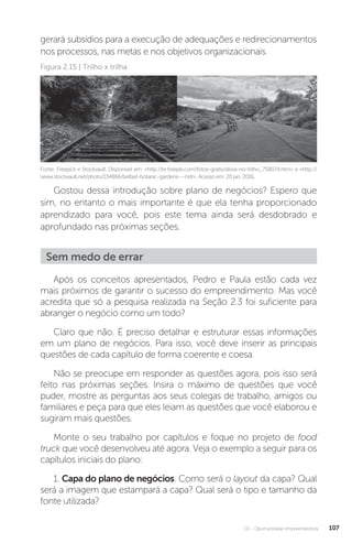 U2 - Oportunidade empreendedora 107
gerará subsídios para a execução de adequações e redirecionamentos
nos processos, nas metas e nos objetivos organizacionais.
Fonte: Freepick e Stockvault. Disponível em: http://br.freepik.com/fotos-gratis/deixa-no-trilho_758074.htm e http://
www.stockvault.net/photo/134866/belfast-botanic-gardens---hdr. Acesso em: 20 jan. 2016.
Figura 2.15 | Trilho x trilha
Gostou dessa introdução sobre plano de negócios? Espero que
sim, no entanto o mais importante é que ela tenha proporcionado
aprendizado para você, pois este tema ainda será desdobrado e
aprofundado nas próximas seções.
Sem medo de errar
Após os conceitos apresentados, Pedro e Paula estão cada vez
mais próximos de garantir o sucesso do empreendimento. Mas você
acredita que só a pesquisa realizada na Seção 2.3 foi suficiente para
abranger o negócio como um todo?
Claro que não. É preciso detalhar e estruturar essas informações
em um plano de negócios. Para isso, você deve inserir as principais
questões de cada capítulo de forma coerente e coesa.
Não se preocupe em responder as questões agora, pois isso será
feito nas próximas seções. Insira o máximo de questões que você
puder, mostre as perguntas aos seus colegas de trabalho, amigos ou
familiares e peça para que eles leiam as questões que você elaborou e
sugiram mais questões.
Monte o seu trabalho por capítulos e foque no projeto de food
truck que você desenvolveu até agora. Veja o exemplo a seguir para os
capítulos iniciais do plano:
1. Capa do plano de negócios. Como será o layout da capa? Qual
será a imagem que estampará a capa? Qual será o tipo e tamanho da
fonte utilizada?
 