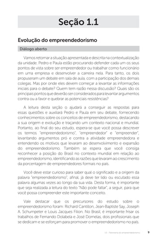 U1 - Panorama do empreendedorismo 9
Seção 1.1
Evolução do empreendedorismo
Diálogo aberto
Vamosretomarasituaçãoapresentadaedescritanacontextualização
da unidade. Pedro e Paula estão procurando defender cada um os seus
pontos de vista sobre ser empreendedor ou trabalhar como funcionário
em uma empresa e desenvolver a carreira nela. Para tanto, os dois
propuseram um debate em sala de aula, com a participação dos demais
colegas. Mas por onde eles devem começar a levantar as informações
iniciais para o debate? Quem tem razão nessa discussão? Quais são os
principaispontosquedeverãoserconsideradosparalevantarargumentos
contra ou a favor e quebrar as potenciais resistências?
A leitura desta seção o ajudará a conseguir as respostas para
essas questões e auxiliará Pedro e Paula em seu debate, fornecendo
conhecimentos sobre os conceitos de empreendedorismo, destacando
a sua origem e evolução e traçando um contexto nacional e mundial.
Portanto, ao final do seu estudo, espera-se que você possa descrever
os termos “empreendedorismo”, “empreendedor” e “empreender”,
levantando argumentos pró e contra a atividade empreendedora e
entendendo os motivos que levaram ao desenvolvimento e expansão
do empreendedorismo. Também se espera que você consiga
reconhecer a posição do Brasil no contexto mundial em relação ao
empreendedorismo,identificandoasrazõesquelevaramaocrescimento
da porcentagem de empreendedores formais no país.
Você deve estar curioso para saber qual o significado e a origem da
palavra “empreendedorismo”, afinal, já deve ter lido ou escutado essa
palavra algumas vezes ao longo da sua vida. Desta forma, é importante
que seja realizada a leitura do texto “Não pode faltar”, a seguir, para que
você possa compreender este importante conceito.
Vale destacar que os precursores do estudo sobre o
empreendedorismo foram: Richard Cantillon, Jean-Baptiste Say, Joseph
A. Schumpeter e Louis Jacques Filion. No Brasil, é importante frisar os
trabalhos de Fernando Dolabela e José Dornelas, dois profissionais que
se dedicam e se esforçam para promover o empreendedorismo no país.
 