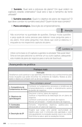 U2 - Oportunidade empreendedora
108
2. Sumário. Qual será a estrutura do plano? Em qual ordem os
capítulos estarão ordenados? Qual será o tipo e tamanho da fonte
utilizada?
3. Sumário executivo. Qual é o objetivo do plano de negócios? O
que deve constar no sumário executivo? Quem irá ler esse sumário?
4. Plano estratégico. Descrição do empreendimento.
Atenção
Não economize na quantidade de questões. Elenque muitas questões
e peça ajuda de outras pessoas para elaborar novas perguntas para o
seu plano. Inicie pelas perguntas mais óbvias que você já elaborou e
enquadre-as nos respectivos capítulos do plano.
Lembre-se
Utilize como base os 12 capítulos sugeridos na atividade “Não pode faltar”.
Sinta-se livre para adicionar ou eliminar um ou outro capítulo, adequando
este modelo de plano de negócios para o ramo de food truck.
Avançando na prática
Pratique mais
Instrução
Desafiamos você a praticar o que aprendeu transferindo seus conhecimentos para
novas situações que pode encontrar no ambiente de trabalho. Realize as ativi-
dades e depois as compare com as de seus colegas.
“Plano estratégico pessoal”
1. Competência de
Fundamentos de Área
Conhecer os fundamentos, processos e tendências do
empreendedorismo e ampliar o entendimento acerca
da gestão de negócios.
2. Objetivos de
aprendizagem
Descrever o termo “plano de negócio”.
Justificar a importância da elaboração de um plano de
negócios.
Conhecer a estrutura de um plano de negócio.
Montar um template – modelo de plano de negócios.
3. Conteúdos
relacionados
Conceito; importância; objetivos; público-alvo; e
estrutura de um plano de negócios.
4. Descrição da SP
Imagine que surgiu uma grande oportunidade de
trabalho para você. A entrevista está agendada e você
está aguardando na recepção quando ouve o seu nome.
Você entra na sala e, após as saudações iniciais,
 