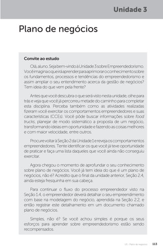 U3 - Plano de negócios 113
Unidade 3
Plano de negócios
Convite ao estudo
Olá,aluno.Sejabem-vindoàUnidade3sobreEmpreendedorismo.
Vocêimaginaoqueiráaprenderparaaprimoraroconhecimentosobre
os fundamentos, processos e tendências do empreendedorismo e
assim ampliar o seu entendimento acerca da gestão de negócios?
Tem ideia do que vem pela frente?
Antesquevocêdescubraoqueserávistonestaunidade,olhepara
trásevejaquevocêjápercorreumetadedocaminhoparacompletar
esta disciplina. Perceba também como as atividades realizadas
fizeram você exercitar os comportamentos empreendedores e suas
características (CCEs). Você pôde buscar informações sobre food
trucks, planejar de modo sistemático a proposta de um negócio,
transformandoideiasemoportunidadeefazendoascoisasmelhores
e com maior velocidade, entre outros.
ProcurevoltaràSeção2daUnidade1erevejaoscomportamentos
empreendedores. Tente identificar os que você já teve oportunidade
de praticar e faça uma lista daqueles que você ainda não conseguiu
exercitar.
Agora chegou o momento de aprofundar o seu conhecimento
sobre plano de negócios. Você já tem ideia do que é um plano de
negócios, não é? Acredito que o final da unidade anterior, Seção 2.4,
ainda esteja fresquinha em sua cabeça.
Para continuar o fluxo do processo empreendedor visto na
Seção 1.4, o empreendedor deverá detalhar o seu empreendimento
com base na modelagem do negócio, aprendida na Seção 2.2, e
então registrar este detalhamento em um documento chamado
plano de negócios.
Simples, não é? Se você achou simples é porque os seus
esforços para aprender sobre empreendedorismo estão sendo
recompensados.
 