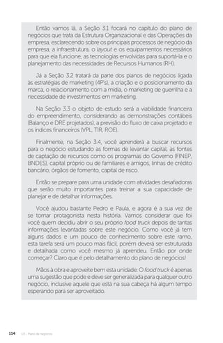 U3 - Plano de negócios
114
Então vamos lá, a Seção 3.1 focará no capítulo do plano de
negócios que trata da Estrutura Organizacional e das Operações da
empresa, esclarecendo sobre os principais processos de negócio da
empresa, a infraestrutura, o layout e os equipamentos necessários
para que ela funcione, as tecnologias envolvidas para suportá-la e o
planejamento das necessidades de Recursos Humanos (RH).
Já a Seção 3.2 tratará da parte dos planos de negócios ligada
às estratégias de marketing (4P’s), a criação e o posicionamento da
marca, o relacionamento com a mídia, o marketing de guerrilha e a
necessidade de investimentos em marketing.
Na Seção 3.3 o objeto de estudo será a viabilidade financeira
do empreendimento, considerando as demonstrações contábeis
(Balanço e DRE projetados), a previsão do fluxo de caixa projetado e
os índices financeiros (VPL, TIR, ROE).
Finalmente, na Seção 3.4, você aprenderá a buscar recursos
para o negócio estudando as formas de levantar capital, as fontes
de captação de recursos como os programas do Governo (FINEP,
BNDES), capital próprio ou de familiares e amigos, linhas de crédito
bancário, órgãos de fomento, capital de risco.
Então se prepare para uma unidade com atividades desafiadoras
que serão muito importantes para treinar a sua capacidade de
planejar e de detalhar informações.
Você ajudou bastante Pedro e Paula, e agora é a sua vez de
se tornar protagonista nesta história. Vamos considerar que foi
você quem decidiu abrir o seu próprio food truck depois de tantas
informações levantadas sobre este negócio. Como você já tem
alguns dados e um pouco de conhecimento sobre este ramo,
esta tarefa será um pouco mais fácil, porém deverá ser estruturada
e detalhada como você mesmo já aprendeu. Então por onde
começar? Claro que é pelo detalhamento do plano de negócios!
Mãosàobraeaproveitebemestaunidade.Ofoodtruckéapenas
uma sugestão que pode e deve ser generalizada para qualquer outro
negócio, inclusive aquele que está na sua cabeça há algum tempo
esperando para ser aproveitado.
 