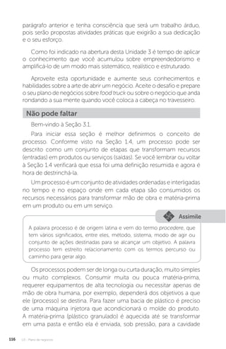 U3 - Plano de negócios
116
parágrafo anterior e tenha consciência que será um trabalho árduo,
pois serão propostas atividades práticas que exigirão a sua dedicação
e o seu esforço.
Como foi indicado na abertura desta Unidade 3 é tempo de aplicar
o conhecimento que você acumulou sobre empreendedorismo e
amplificá-lo de um modo mais sistemático, realístico e estruturado.
Aproveite esta oportunidade e aumente seus conhecimentos e
habilidades sobre a arte de abrir um negócio. Aceite o desafio e prepare
o seu plano de negócios sobre food truck ou sobre o negócio que anda
rondando a sua mente quando você coloca a cabeça no travesseiro.
Não pode faltar
Bem-vindo à Seção 3.1.
Para iniciar essa seção é melhor definirmos o conceito de
processo. Conforme visto na Seção 1.4, um processo pode ser
descrito como um conjunto de etapas que transformam recursos
(entradas) em produtos ou serviços (saídas). Se você lembrar ou voltar
à Seção 1.4 verificará que essa foi uma definição resumida e agora é
hora de destrinchá-la.
Um processo é um conjunto de atividades ordenadas e interligadas
no tempo e no espaço onde em cada etapa são consumidos os
recursos necessários para transformar mão de obra e matéria-prima
em um produto ou em um serviço.
Assimile
A palavra processo é de origem latina e vem do termo procedere, que
tem vários significados, entre eles, método, sistema, modo de agir ou
conjunto de ações destinadas para se alcançar um objetivo. A palavra
processo tem estreito relacionamento com os termos percurso ou
caminho para gerar algo.
Os processos podem ser de longa ou curta duração, muito simples
ou muito complexos. Consumir muita ou pouca matéria-prima,
requerer equipamentos de alta tecnologia ou necessitar apenas de
mão de obra humana, por exemplo, dependerá dos objetivos a que
ele (processo) se destina. Para fazer uma bacia de plástico é preciso
de uma máquina injetora que acondicionará o molde do produto.
A matéria-prima (plástico granulado) é aquecida até se transformar
em uma pasta e então ela é enviada, sob pressão, para a cavidade
 