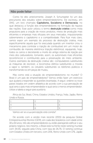 U1 - Panorama do empreendedorismo
10
Não pode faltar
Como foi dito anteriormente, Joseph A. Schumpeter foi um dos
precursores dos estudos sobre empreendedorismo. Ele escreveu, em
1942, um livro chamado Capitalismo, Socialismo e Democracia, no
qual destacou a função dos empreendedores na formação da riqueza
das nações. Esse autor utilizou o termo destruição criativa como mola
propulsora para a criação de novos produtos, meios de produção mais
eficientes e empresas mais eficazes em seus mercados, impulsionando
sobremaneira o capitalismo e a competitividade. Para ficar mais claro,
vamos expor um exemplo do processo de destruição criativa, mais
especificamente aquela que foi executada quando um inventor criou o
mecanismo para controlar a injeção de combustível em um motor de
combustão de maneira eletrônica (injeção eletrônica), equipando, hoje,
todos os carros e decretando a morte do antigo sistema de injeção por
meio dos carburadores, tornando, assim, os automóveis mais eficientes
(econômicos) e contribuindo para a preservação do meio ambiente.
Outros exemplos da destruição criativa são: computadores substituindo
as máquinas de escrever, a locomotiva elétrica substituindo a movida
a vapor e, também, os celulares substituindo os telefones públicos e
transformando-os em peças de museu.
Mas como está a situação do empreendedorismo no mundo? O
Brasil é um país de empreendedores? Vamos então fazer um exercício
que ajudará a responder as questões levantadas. A seguir, ordene os nove
países listados em ordem alfabética de acordo com a sua percepção de
qual seria o país mais empreendedor e qual seria o menos empreendedor.
Utilize a tabela a seguir para auxiliá-lo.
África do Sul, Brasil, China, Estados Unidos, França, Índia, Japão, Reino
Unido e Rússia.
1. 2. 3.
4. 5. 6.
7. 8. 9.
Vamos ver se a sua percepção está correta?
De acordo com a versão mais recente (2015) da pesquisa Global
Entrepreneurship Monitor (GEM), em cada dez brasileiros com idade entre
18 a 64 anos, três são empreendedores ou estão planejando edificar o seu
próprio negócio. Isto mesmo, o Brasil está na frente neste ranking mundial
com 34,5%, seguido pela China, com taxa de 26,7%. O ranking continua
com Estados Unidos em terceiro, com 20%, Reino Unido com 17%, Japão
 