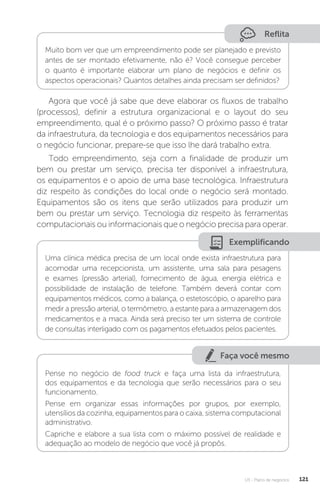U3 - Plano de negócios 121
Reflita
Muito bom ver que um empreendimento pode ser planejado e previsto
antes de ser montado efetivamente, não é? Você consegue perceber
o quanto é importante elaborar um plano de negócios e definir os
aspectos operacionais? Quantos detalhes ainda precisam ser definidos?
Agora que você já sabe que deve elaborar os fluxos de trabalho
(processos), definir a estrutura organizacional e o layout do seu
empreendimento, qual é o próximo passo? O próximo passo é tratar
da infraestrutura, da tecnologia e dos equipamentos necessários para
o negócio funcionar, prepare-se que isso lhe dará trabalho extra.
Todo empreendimento, seja com a finalidade de produzir um
bem ou prestar um serviço, precisa ter disponível a infraestrutura,
os equipamentos e o apoio de uma base tecnológica. Infraestrutura
diz respeito às condições do local onde o negócio será montado.
Equipamentos são os itens que serão utilizados para produzir um
bem ou prestar um serviço. Tecnologia diz respeito às ferramentas
computacionais ou informacionais que o negócio precisa para operar.
Exemplificando
Uma clínica médica precisa de um local onde exista infraestrutura para
acomodar uma recepcionista, um assistente, uma sala para pesagens
e exames (pressão arterial), fornecimento de água, energia elétrica e
possibilidade de instalação de telefone. Também deverá contar com
equipamentos médicos, como a balança, o estetoscópio, o aparelho para
medir a pressão arterial, o termômetro, a estante para a armazenagem dos
medicamentos e a maca. Ainda será preciso ter um sistema de controle
de consultas interligado com os pagamentos efetuados pelos pacientes.
Faça você mesmo
Pense no negócio de food truck e faça uma lista da infraestrutura,
dos equipamentos e da tecnologia que serão necessários para o seu
funcionamento.
Pense em organizar essas informações por grupos, por exemplo,
utensílios da cozinha, equipamentos para o caixa, sistema computacional
administrativo.
Capriche e elabore a sua lista com o máximo possível de realidade e
adequação ao modelo de negócio que você já propôs.
 