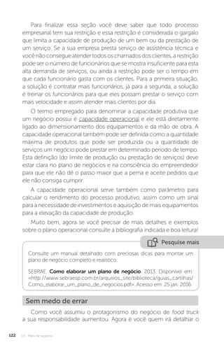 U3 - Plano de negócios
122
Para finalizar essa seção você deve saber que todo processo
empresarial tem sua restrição e essa restrição é considerada o gargalo
que limita a capacidade de produção de um bem ou da prestação de
um serviço. Se a sua empresa presta serviço de assistência técnica e
vocênãoconsegueatendertodososchamadosdosclientes,arestrição
pode ser o número de funcionários que se mostra insuficiente para esta
alta demanda de serviços, ou ainda a restrição pode ser o tempo em
que cada funcionário gasta com os clientes. Para a primeira situação,
a solução é contratar mais funcionários, já para a segunda, a solução
é treinar os funcionários para que eles possam prestar o serviço com
mais velocidade e assim atender mais clientes por dia.
O termo empregado para denominar a capacidade produtiva que
um negócio possui é capacidade operacional e ele está diretamente
ligado ao dimensionamento dos equipamentos e da mão de obra. A
capacidade operacional também pode ser definida como a quantidade
máxima de produtos que pode ser produzida ou a quantidade de
serviços um negócio pode prestar em determinado período de tempo.
Esta definição (do limite de produção ou prestação de serviços) deve
estar clara no plano de negócios e na consciência do empreendedor
para que ele não dê o passo maior que a perna e aceite pedidos que
ele não consiga cumprir.
A capacidade operacional serve também como parâmetro para
calcular o rendimento do processo produtivo, assim como um sinal
para a necessidade de investimentos e aquisição de mais equipamentos
para a elevação da capacidade de produção.
Muito bem, agora se você precisar de mais detalhes e exemplos
sobre o plano operacional consulte a bibliografia indicada e boa leitura!
Pesquise mais
Consulte um manual detalhado com preciosas dicas para montar um
plano de negócio completo e realístico.
SEBRAE. Como elaborar um plano de negócio. 2013. Disponível em:
http://www.sebraesp.com.br/arquivos_site/biblioteca/guias_cartilhas/
Como_elaborar_um_plano_de_negocios.pdf. Acesso em: 25 jan. 2016.
Como você assumiu o protagonismo do negócio de food truck
a sua responsabilidade aumentou. Agora é você quem irá detalhar o
Sem medo de errar
 